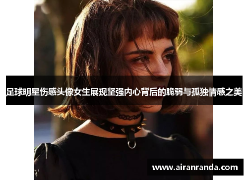 足球明星伤感头像女生展现坚强内心背后的脆弱与孤独情感之美